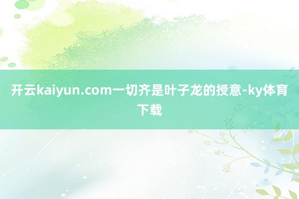 开云kaiyun.com一切齐是叶子龙的授意-ky体育下载