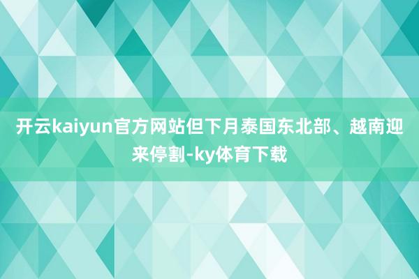 开云kaiyun官方网站但下月泰国东北部、越南迎来停割-ky体育下载