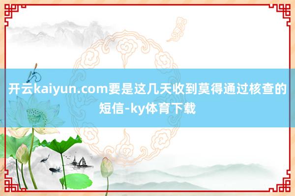 开云kaiyun.com要是这几天收到莫得通过核查的短信-ky体育下载