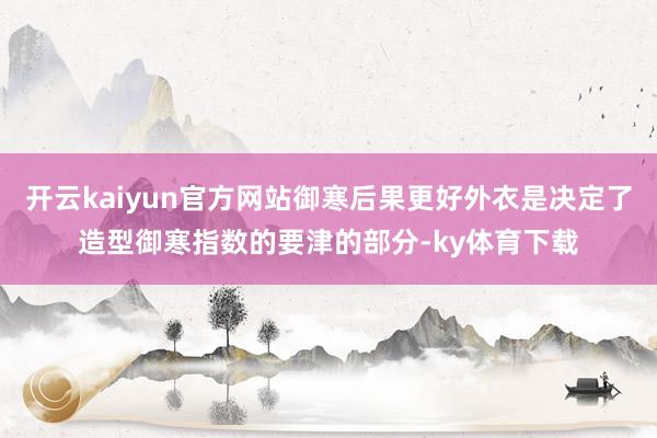 开云kaiyun官方网站御寒后果更好外衣是决定了造型御寒指数的要津的部分-ky体育下载