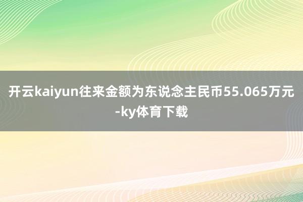 开云kaiyun往来金额为东说念主民币55.065万元-ky体育下载