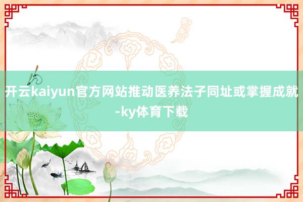 开云kaiyun官方网站推动医养法子同址或掌握成就-ky体育下载