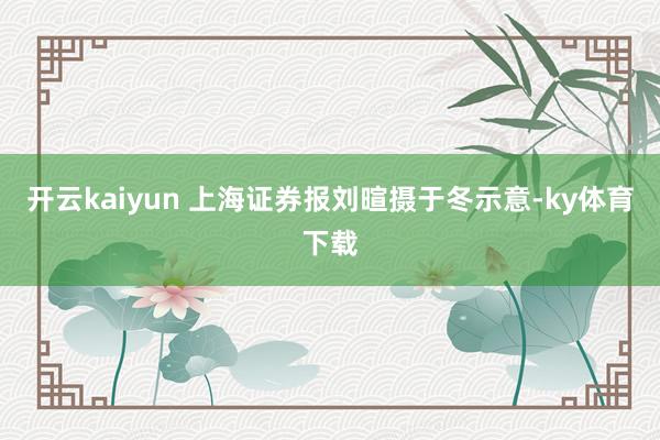 开云kaiyun 　　上海证券报刘暄摄　　于冬示意-ky体育下载