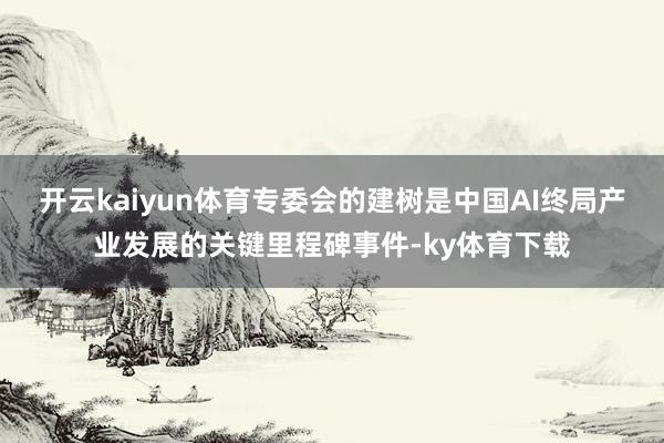 开云kaiyun体育专委会的建树是中国AI终局产业发展的关键里程碑事件-ky体育下载