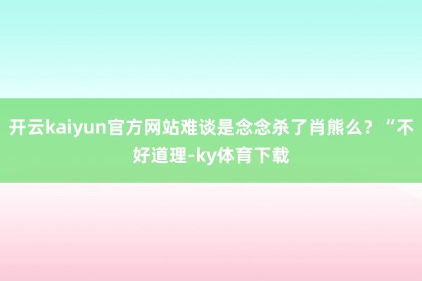 开云kaiyun官方网站难谈是念念杀了肖熊么？“不好道理-ky体育下载