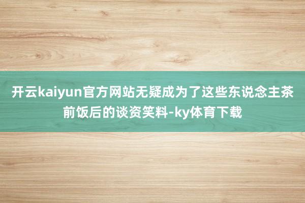 开云kaiyun官方网站无疑成为了这些东说念主茶前饭后的谈资笑料-ky体育下载