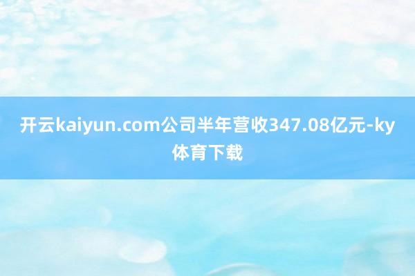 开云kaiyun.com公司半年营收347.08亿元-ky体育下载