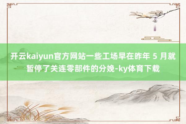 开云kaiyun官方网站一些工场早在昨年 5 月就暂停了关连零部件的分娩-ky体育下载