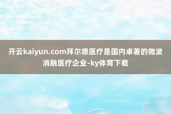 开云kaiyun.com拜尔德医疗是国内卓著的微波消融医疗企业-ky体育下载