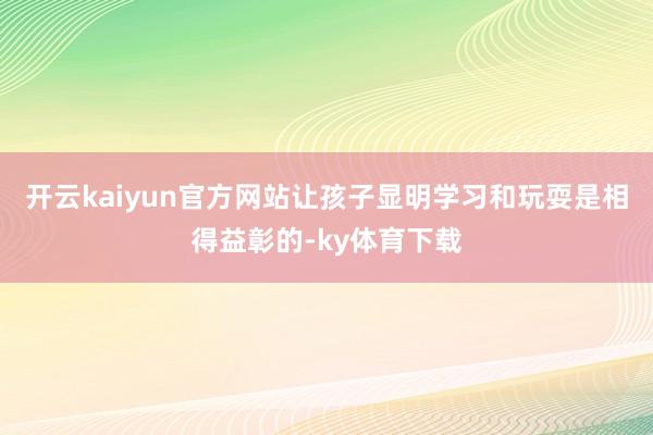 开云kaiyun官方网站让孩子显明学习和玩耍是相得益彰的-ky体育下载