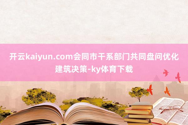 开云kaiyun.com会同市干系部门共同盘问优化建筑决策-ky体育下载