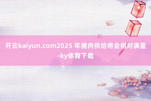 开云kaiyun.com2025 年猪肉供给将会相对满盈-ky体育下载