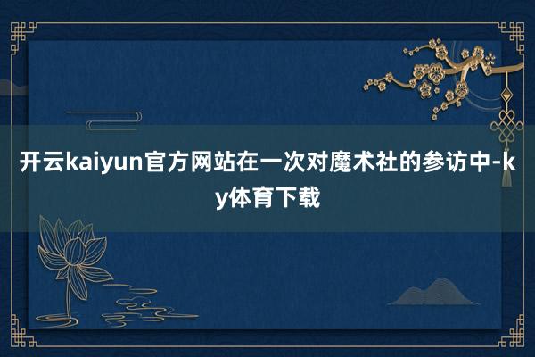 开云kaiyun官方网站在一次对魔术社的参访中-ky体育下载