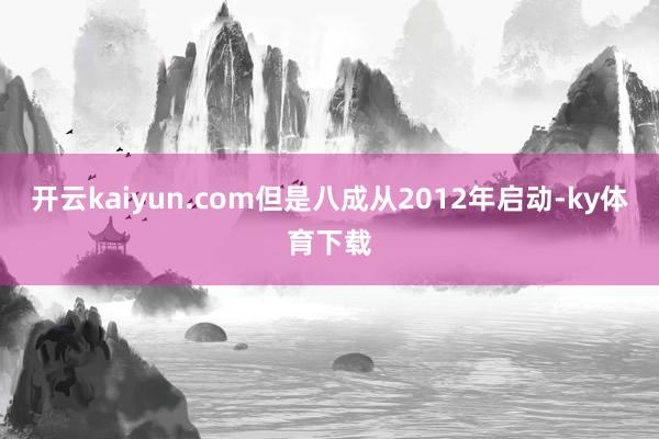 开云kaiyun.com但是八成从2012年启动-ky体育下载