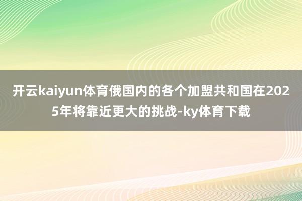 开云kaiyun体育俄国内的各个加盟共和国在2025年将靠近更大的挑战-ky体育下载