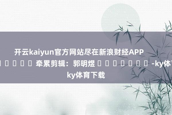 开云kaiyun官方网站尽在新浪财经APP            						牵累剪辑：郭明煜 							-ky体育下载