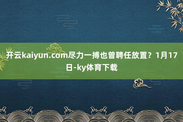 开云kaiyun.com尽力一搏也曾聘任放置？1月17日-ky体育下载