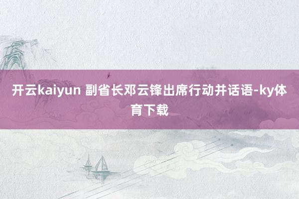 开云kaiyun 副省长邓云锋出席行动并话语-ky体育下载