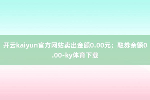 开云kaiyun官方网站卖出金额0.00元；融券余额0.00-ky体育下载