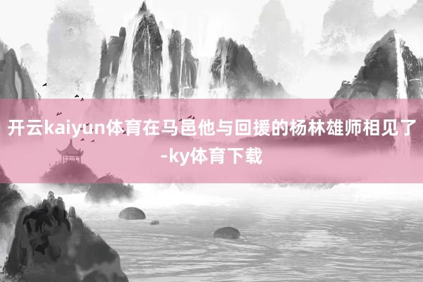 开云kaiyun体育在马邑他与回援的杨林雄师相见了-ky体育下载