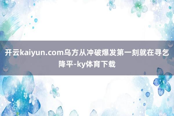 开云kaiyun.com乌方从冲破爆发第一刻就在寻乞降平-ky体育下载