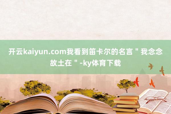 开云kaiyun.com我看到笛卡尔的名言＂我念念故土在＂-ky体育下载